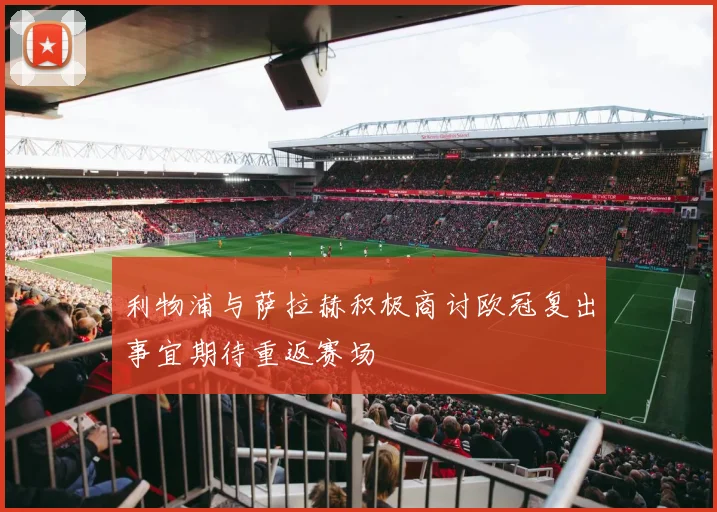 利物浦与萨拉赫积极商讨欧冠复出事宜期待重返赛场