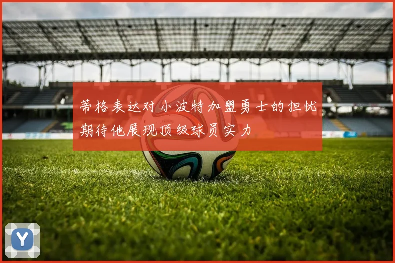 蒂格表达对小波特加盟勇士的担忧期待他展现顶级球员实力