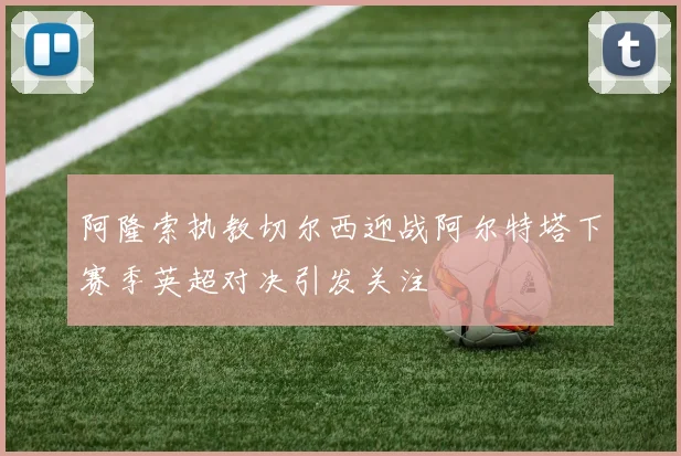 阿隆索执教切尔西迎战阿尔特塔下赛季英超对决引发关注