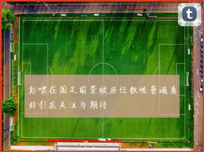 彭啸在国足前景被历任教练普遍看好引发关注与期待