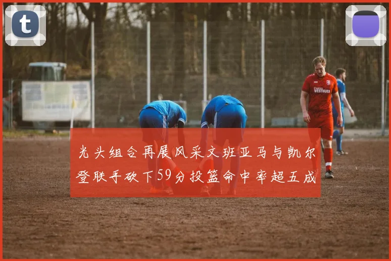 光头组合再展风采文班亚马与凯尔登联手砍下59分投篮命中率超五成