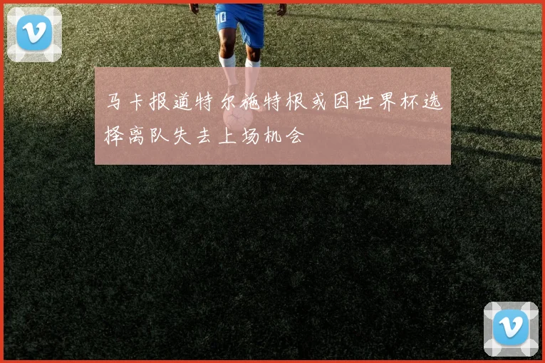 马卡报道特尔施特根或因世界杯选择离队失去上场机会