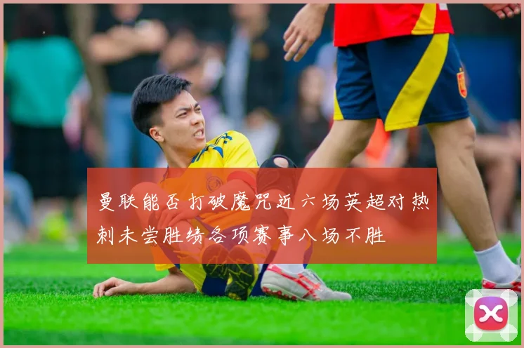 曼联能否打破魔咒近六场英超对热刺未尝胜绩各项赛事八场不胜