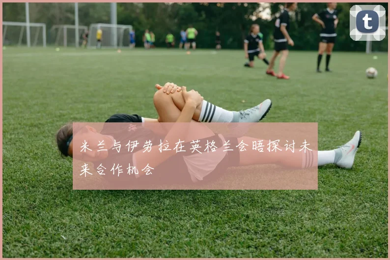 米兰与伊劳拉在英格兰会晤探讨未来合作机会