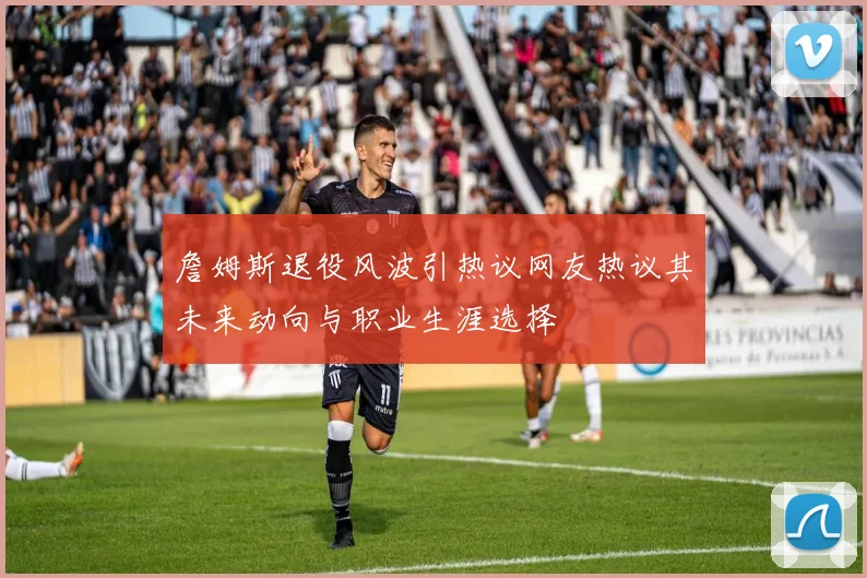 詹姆斯退役风波引热议网友热议其未来动向与职业生涯选择