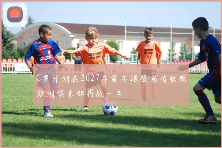 C罗计划在2027年前不退役或将收购欧洲俱乐部再战一年